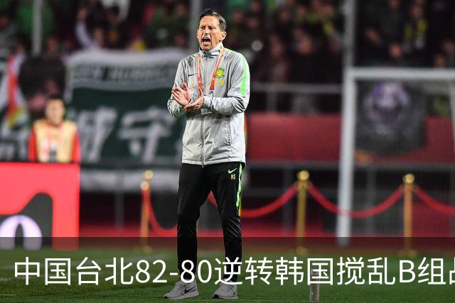 中国台北82-80逆转韩国搅乱B组战局！中国男篮面临末轮生死战